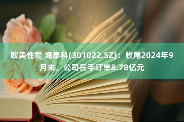 欧美性爱 海泰科(301022.SZ)：收尾2024年9月末，公司在手订单8.78亿元