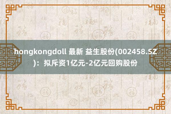 hongkongdoll 最新 益生股份(002458.SZ)：拟斥资1亿元-2亿元回购股份