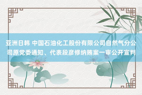 亚洲日韩 中国石油化工股份有限公司自然气分公司原党委通知、代表段彦修纳贿案一审公开宣判