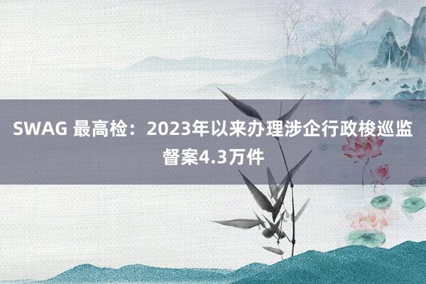 SWAG 最高检：2023年以来办理涉企行政梭巡监督案4.3万件