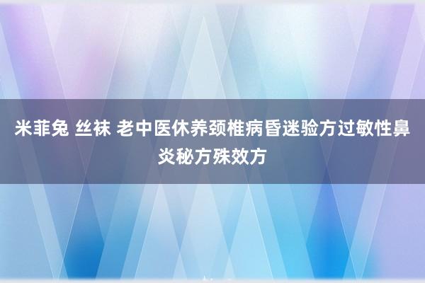 米菲兔 丝袜 老中医休养颈椎病昏迷验方过敏性鼻炎秘方殊效方