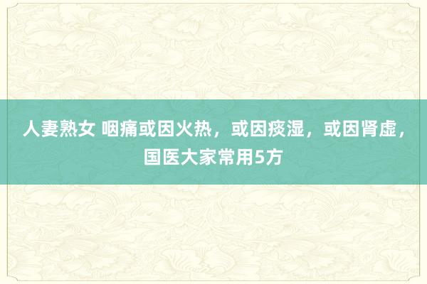 人妻熟女 咽痛或因火热，或因痰湿，或因肾虚，国医大家常用5方