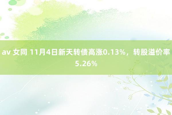 av 女同 11月4日新天转债高涨0.13%，转股溢价率5.26%