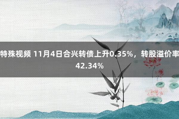 特殊视频 11月4日合兴转债上升0.35%，转股溢价率42.34%