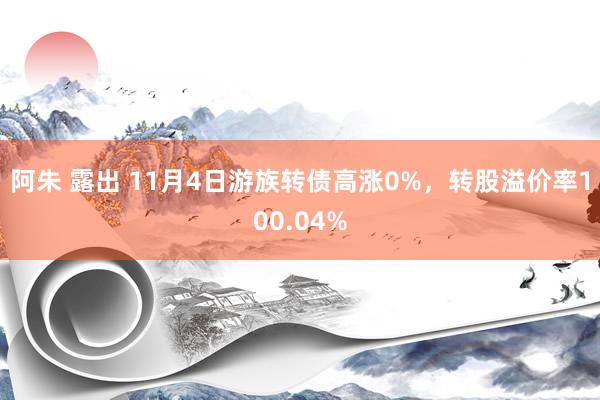 阿朱 露出 11月4日游族转债高涨0%，转股溢价率100.04%