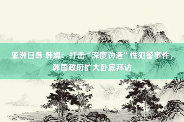 亚洲日韩 韩媒：打击“深度伪造”性犯警事件，韩国政府扩大卧底拜访