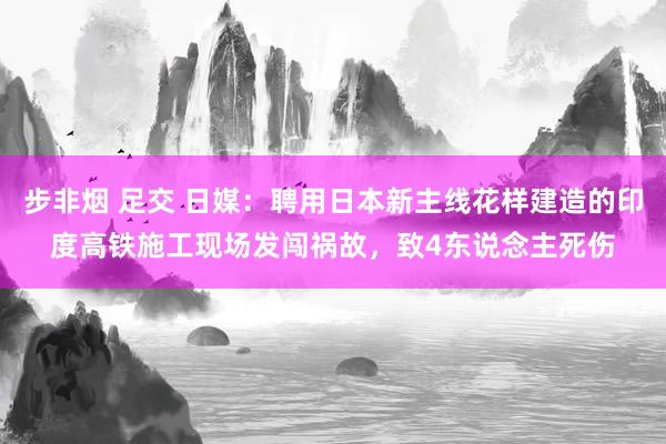 步非烟 足交 日媒：聘用日本新主线花样建造的印度高铁施工现场发闯祸故，致4东说念主死伤