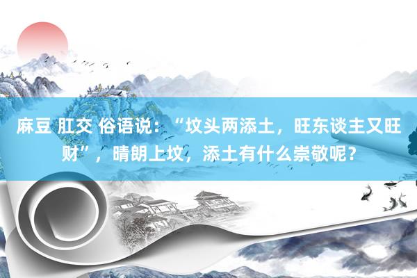 麻豆 肛交 俗语说：“坟头两添土，旺东谈主又旺财”，晴朗上坟，添土有什么崇敬呢？