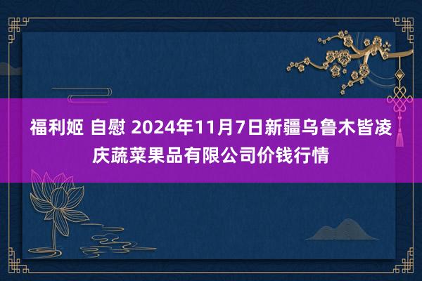 福利姬 自慰 2024年11月7日新疆乌鲁木皆凌庆蔬菜果品有限公司价钱行情