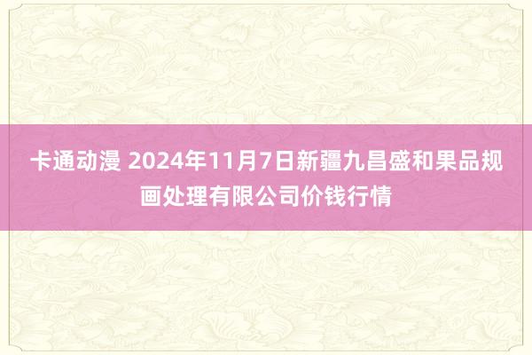 卡通动漫 2024年11月7日新疆九昌盛和果品规画处理有限公司价钱行情