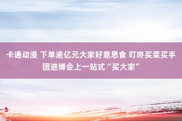 卡通动漫 下单逾亿元大家好意思食 叮咚买菜买手团进博会上一站式“买大家”