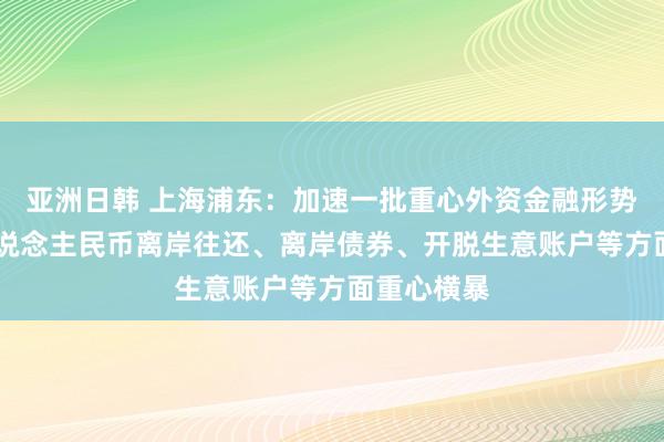 亚洲日韩 上海浦东：加速一批重心外资金融形势落地 在东说念主民币离岸往还、离岸债券、开脱生意账户等方面重心横暴