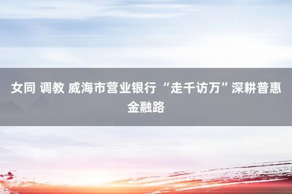 女同 调教 威海市营业银行 “走千访万”深耕普惠金融路