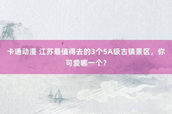 卡通动漫 江苏最值得去的3个5A级古镇景区，你可爱哪一个？