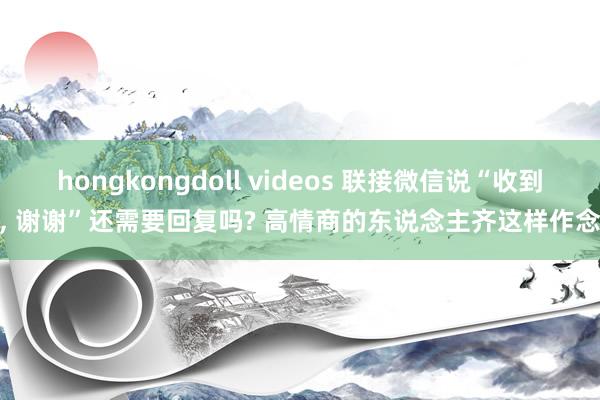 hongkongdoll videos 联接微信说“收到， 谢谢”还需要回复吗? 高情商的东说念主齐这样作念