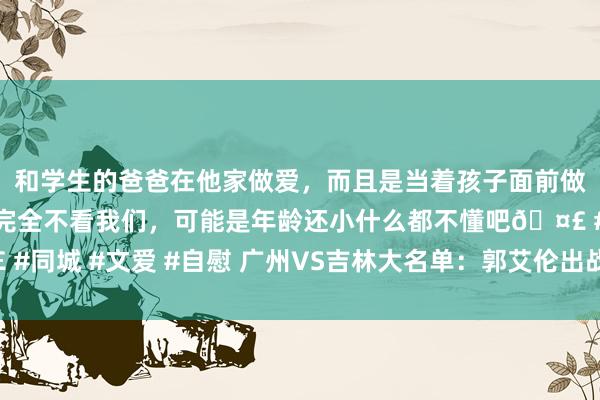 和学生的爸爸在他家做爱，而且是当着孩子面前做爱，太刺激了，孩子完全不看我们，可能是年龄还小什么都不懂吧🤣 #同城 #文爱 #自慰 广州VS吉林大名单：郭艾伦出战 姜伟泽联手琼斯对敌