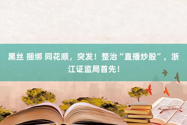 黑丝 捆绑 同花顺，突发！整治“直播炒股”，浙江证监局首先！