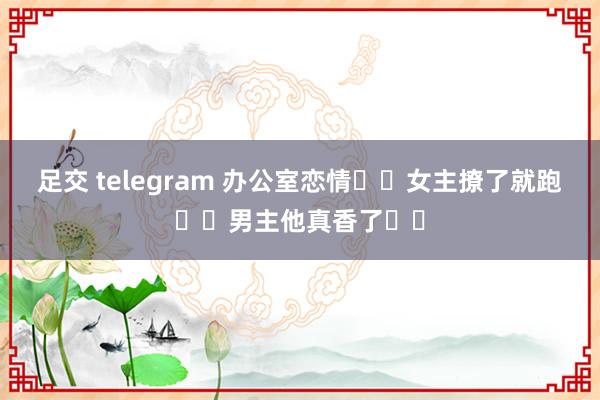 足交 telegram 办公室恋情❗️女主撩了就跑❗️男主他真香了❗️