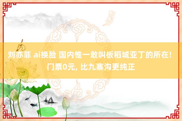 刘亦菲 ai换脸 国内惟一敢叫板稻城亚丁的所在! 门票0元， 比九寨沟更纯正