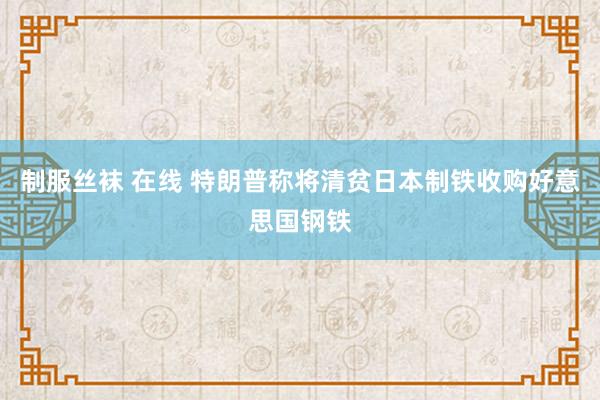 制服丝袜 在线 特朗普称将清贫日本制铁收购好意思国钢铁