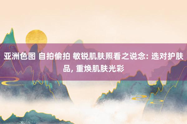 亚洲色图 自拍偷拍 敏锐肌肤照看之说念: 选对护肤品， 重焕肌肤光彩