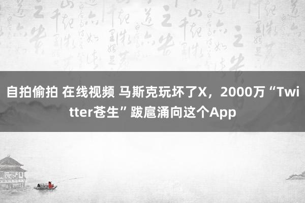 自拍偷拍 在线视频 马斯克玩坏了X，2000万“Twitter苍生”跋扈涌向这个App