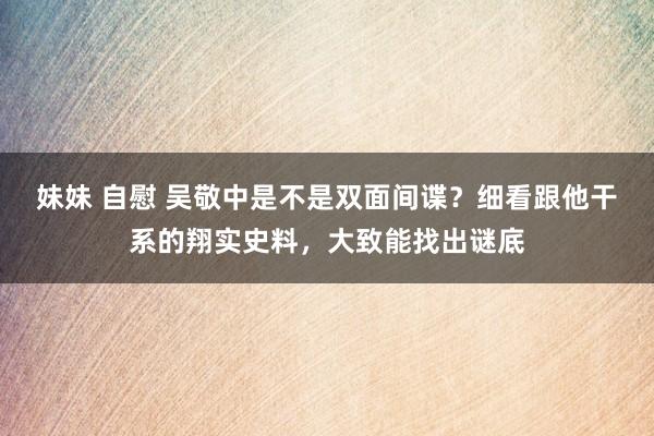 妹妹 自慰 吴敬中是不是双面间谍？细看跟他干系的翔实史料，大致能找出谜底