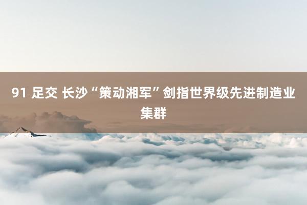 91 足交 长沙“策动湘军”剑指世界级先进制造业集群