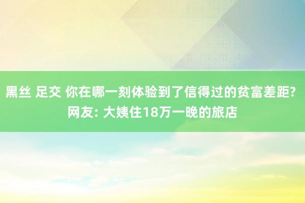 黑丝 足交 你在哪一刻体验到了信得过的贫富差距? 网友: 大姨住18万一晚的旅店