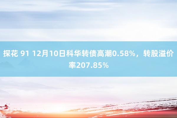 探花 91 12月10日科华转债高潮0.58%，转股溢价率207.85%