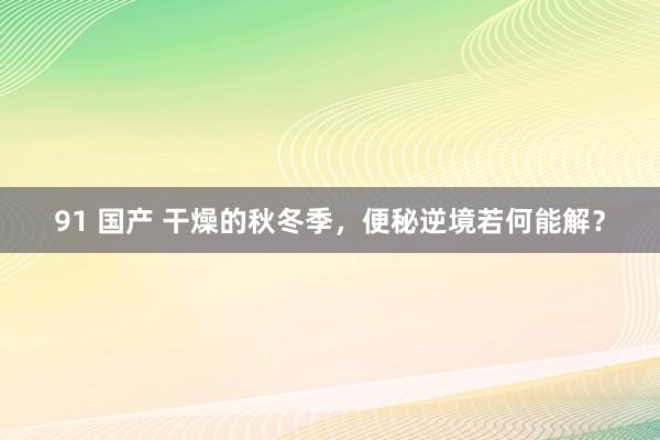 91 国产 干燥的秋冬季，便秘逆境若何能解？