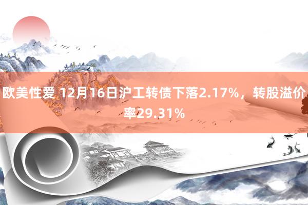 欧美性爱 12月16日沪工转债下落2.17%，转股溢价率29.31%