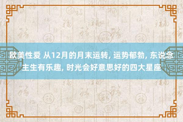 欧美性爱 从12月的月末运转， 运势郁勃， 东说念主生有乐趣， 时光会好意思好的四大星座