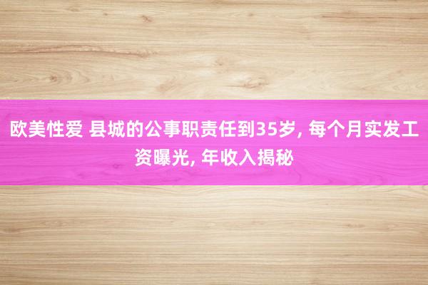 欧美性爱 县城的公事职责任到35岁， 每个月实发工资曝光， 年收入揭秘