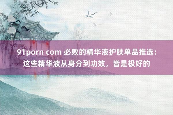 91porn com 必败的精华液护肤单品推选：这些精华液从身分到功效，皆是极好的