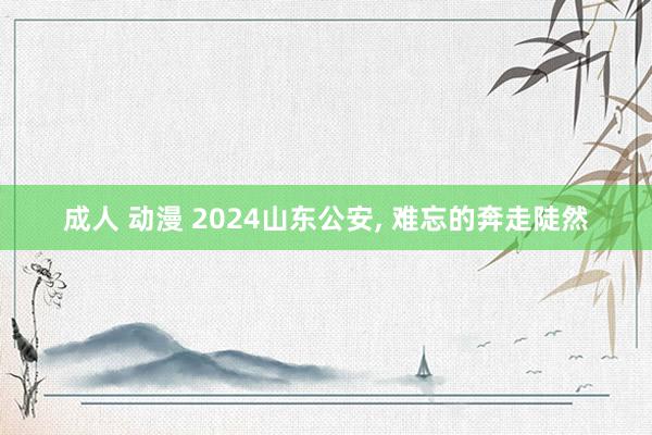 成人 动漫 2024山东公安， 难忘的奔走陡然