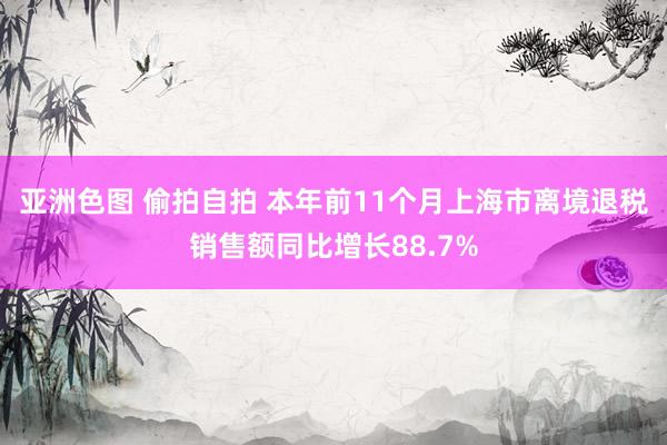 亚洲色图 偷拍自拍 本年前11个月上海市离境退税销售额同比增长88.7%