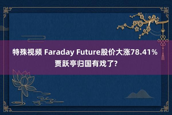 特殊视频 Faraday Future股价大涨78.41% 贾跃亭归国有戏了?