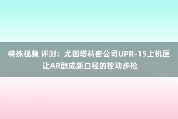 特殊视频 评测：尤因塔精密公司UPR-15上机匣 让AR酿成新口径的栓动步枪