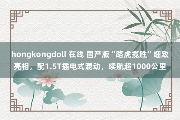 hongkongdoll 在线 国产版“路虎揽胜”细致亮相，配1.5T插电式混动，续航超1000公里