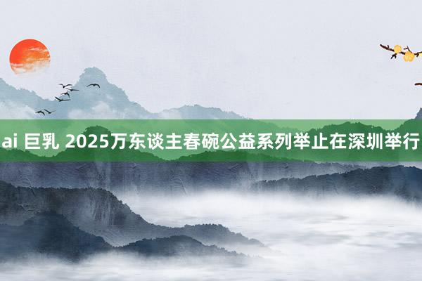 ai 巨乳 2025万东谈主春碗公益系列举止在深圳举行