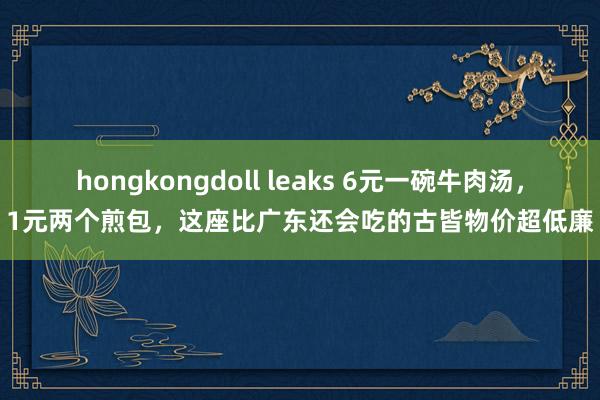 hongkongdoll leaks 6元一碗牛肉汤，1元两个煎包，这座比广东还会吃的古皆物价超低廉