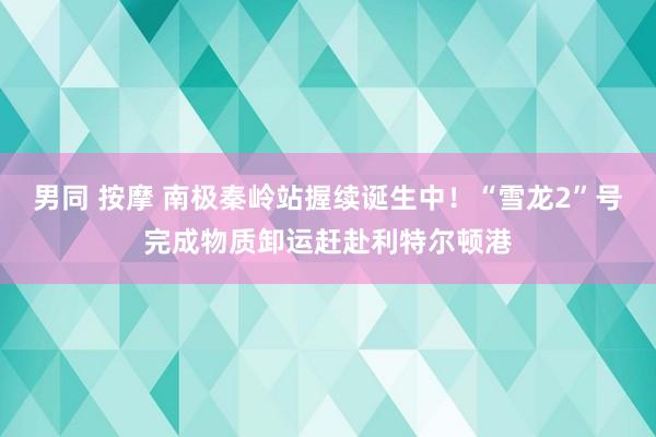 男同 按摩 南极秦岭站握续诞生中！“雪龙2”号完成物质卸运赶赴利特尔顿港