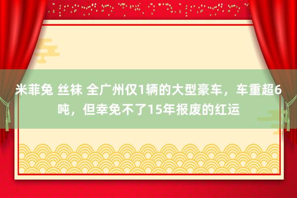 米菲兔 丝袜 全广州仅1辆的大型豪车，车重超6吨，但幸免不了15年报废的红运