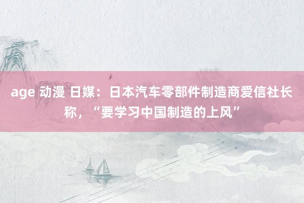 age 动漫 日媒：日本汽车零部件制造商爱信社长称，“要学习中国制造的上风”