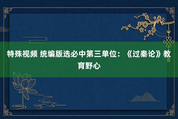 特殊视频 统编版选必中第三单位：《过秦论》教育野心