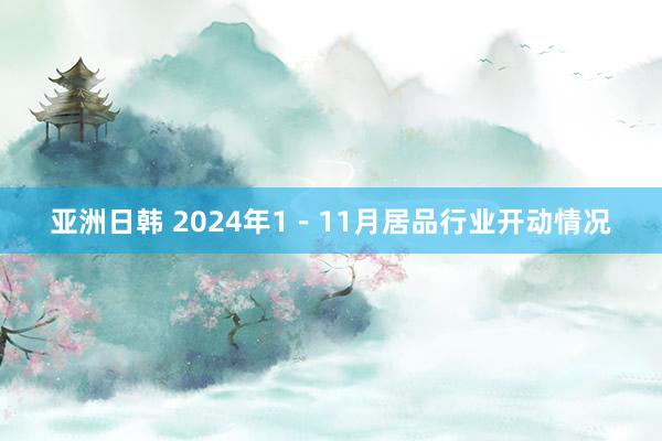 亚洲日韩 2024年1－11月居品行业开动情况