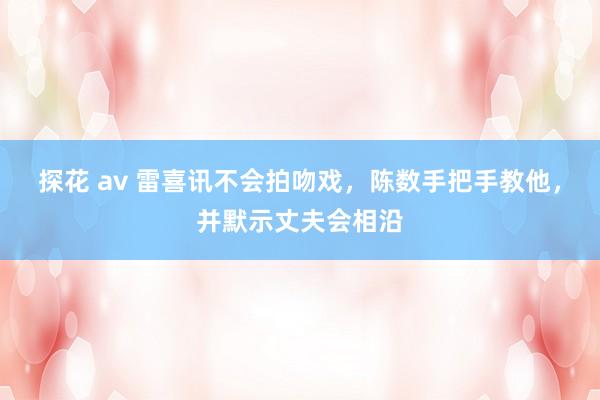 探花 av 雷喜讯不会拍吻戏，陈数手把手教他，并默示丈夫会相沿