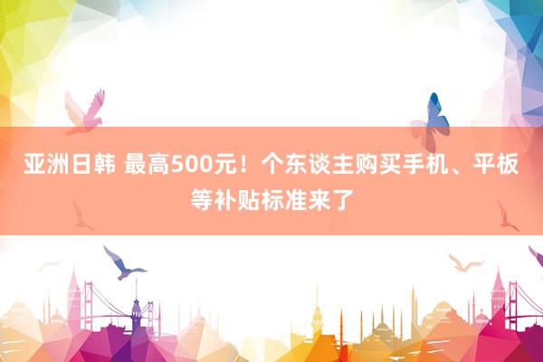 亚洲日韩 最高500元！个东谈主购买手机、平板等补贴标准来了