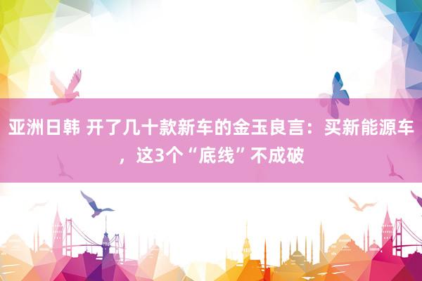 亚洲日韩 开了几十款新车的金玉良言：买新能源车，这3个“底线”不成破